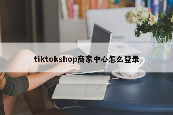 tiktokshop商家中心怎么登录