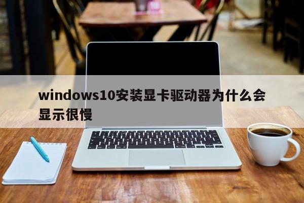 windows10安装显卡驱动器为什么会显示很慢