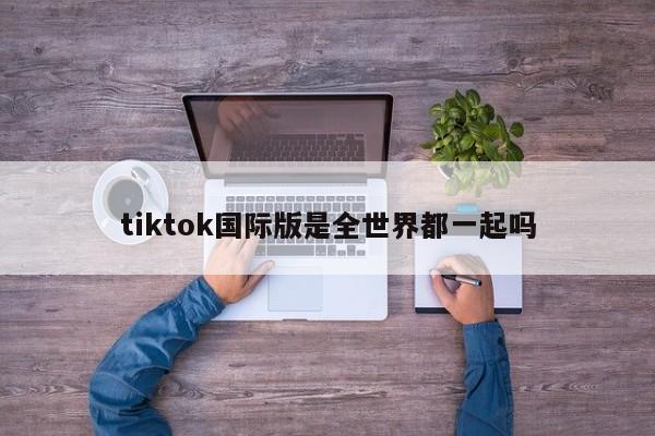 tiktok国际版是全世界都一起吗