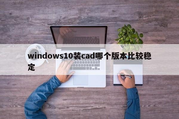windows10装cad哪个版本比较稳定